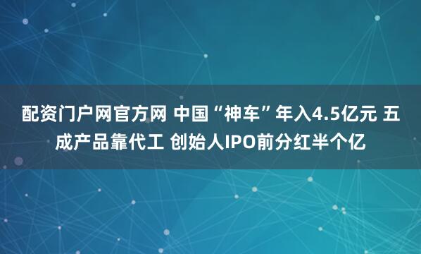 配资门户网官方网 中国“神车”年入4.5亿元 五成产品靠代工 创始人IPO前分红半个亿