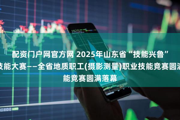 配资门户网官方网 2025年山东省“技能兴鲁”职业技能大赛——全省地质职工(摄影测量)职业技能竞赛圆满落幕