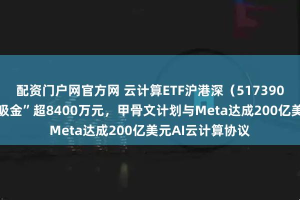 配资门户网官方网 云计算ETF沪港深(517390)近10日累计“吸金”超8400万元,甲骨文计划与Meta达成200亿美元AI云计算协议