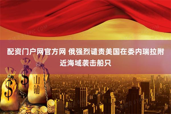 配资门户网官方网 俄强烈谴责美国在委内瑞拉附近海域袭击船只