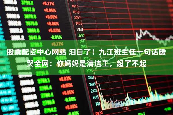 股票配资中心网站 泪目了！九江班主任一句话暖哭全网：你妈妈是清洁工，超了不起