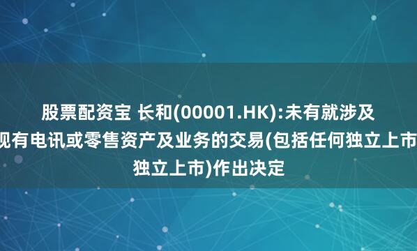 股票配资宝 长和(00001.HK):未有就涉及集团任何现有电讯或零售资产及业务的交易(包括任何独立上市)作出决定
