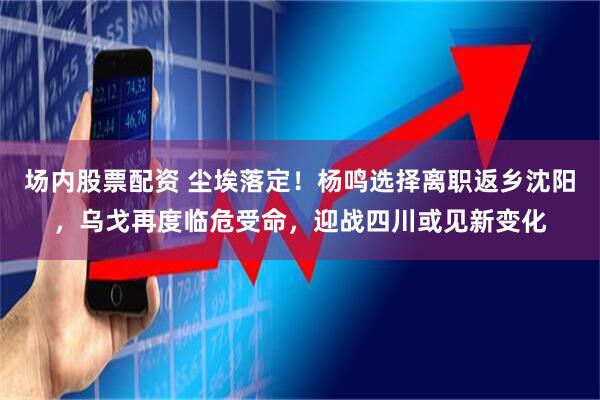 场内股票配资 尘埃落定！杨鸣选择离职返乡沈阳，乌戈再度临危受命，迎战四川或见新变化