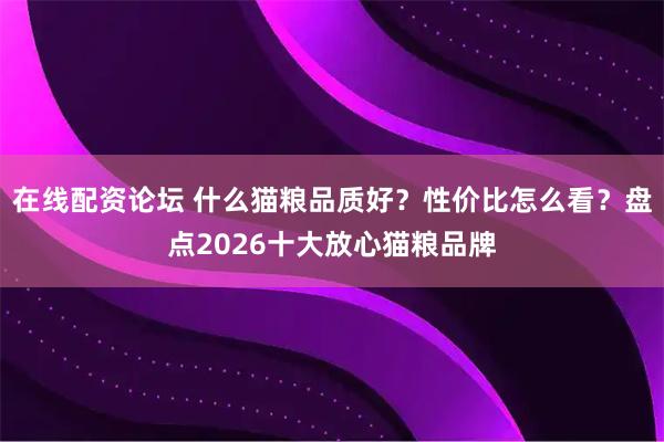 在线配资论坛 什么猫粮品质好？性价比怎么看？盘点2026十大放心猫粮品牌