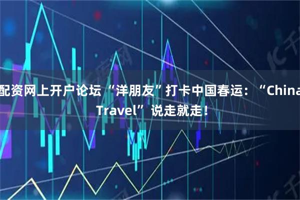 配资网上开户论坛 “洋朋友”打卡中国春运：“China Travel” 说走就走！