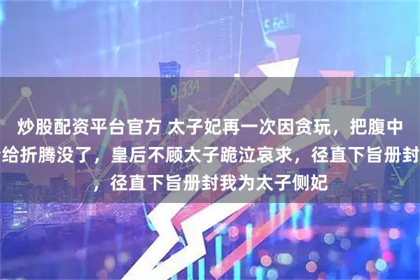 炒股配资平台官方 太子妃再一次因贪玩，把腹中刚成形的男胎给折腾没了，皇后不顾太子跪泣哀求，径直下旨册封我为太子侧妃