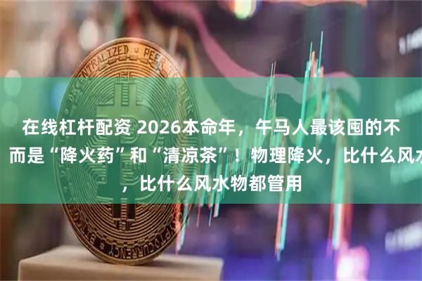 在线杠杆配资 2026本命年，午马人最该囤的不是红裤衩，而是“降火药”和“清凉茶”！物理降火，比什么风水物都管用