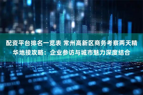 配资平台排名一览表 常州高新区商务考察两天精华地接攻略：企业参访与城市魅力深度结合