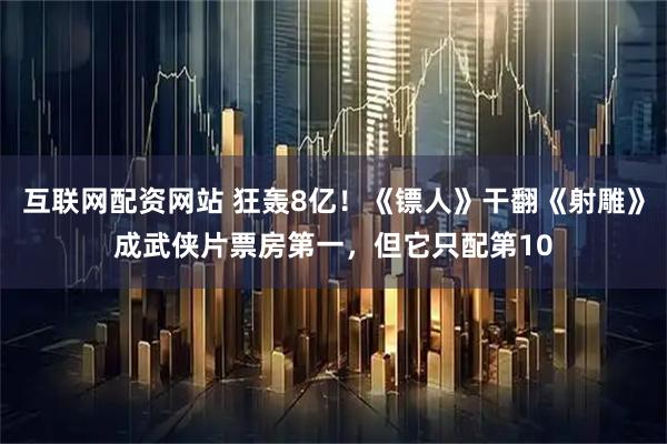 互联网配资网站 狂轰8亿！《镖人》干翻《射雕》成武侠片票房第一，但它只配第10