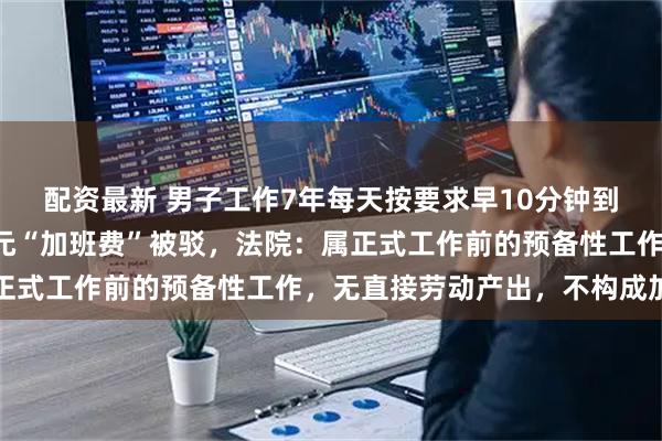 配资最新 男子工作7年每天按要求早10分钟到岗，向公司主张2万余元“加班费”被驳，法院：属正式工作前的预备性工作，无直接劳动产出，不构成加班