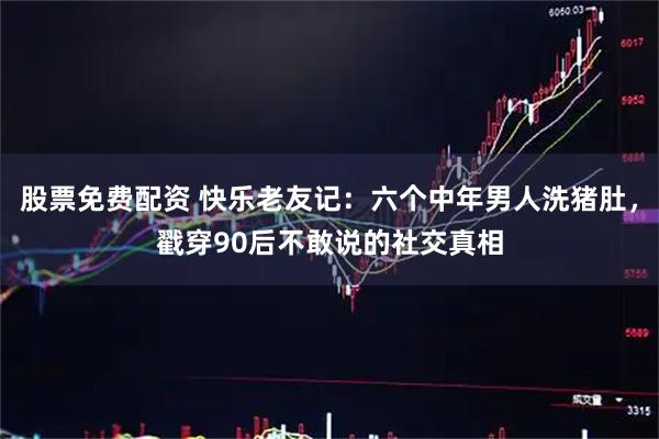 股票免费配资 快乐老友记：六个中年男人洗猪肚，戳穿90后不敢说的社交真相