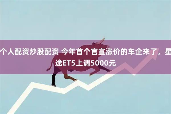 个人配资炒股配资 今年首个官宣涨价的车企来了，星途ET5上调5000元