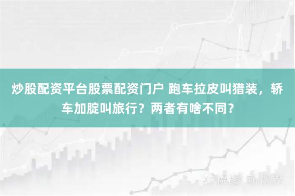 炒股配资平台股票配资门户 跑车拉皮叫猎装，轿车加腚叫旅行？两者有啥不同？