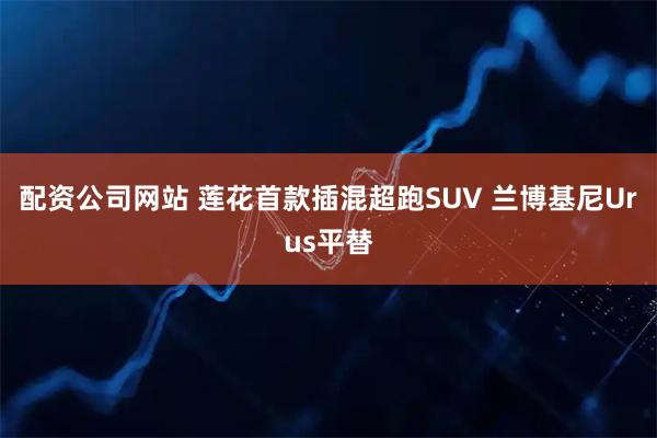 配资公司网站 莲花首款插混超跑SUV 兰博基尼Urus平替