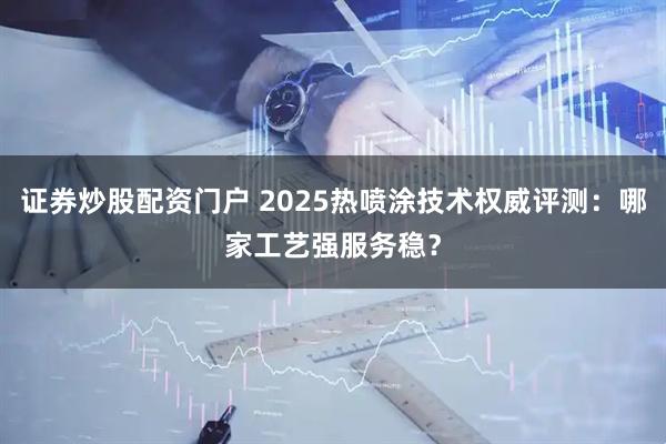 证券炒股配资门户 2025热喷涂技术权威评测：哪家工艺强服务稳？