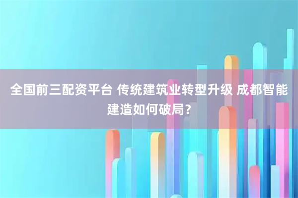 全国前三配资平台 传统建筑业转型升级 成都智能建造如何破局？