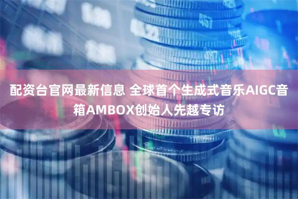 配资台官网最新信息 全球首个生成式音乐AIGC音箱AMBOX创始人先越专访