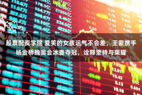 股票配资学院 爱笑的女孩运气不会差，王蒙携手杨金桥残奥会冰壶夺冠，诠释坚持与荣耀