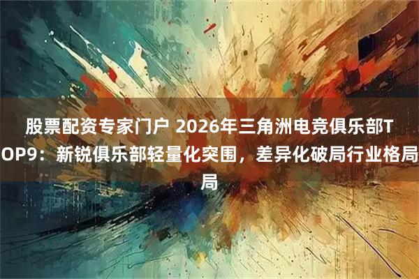 股票配资专家门户 2026年三角洲电竞俱乐部TOP9：新锐俱乐部轻量化突围，差异化破局行业格局