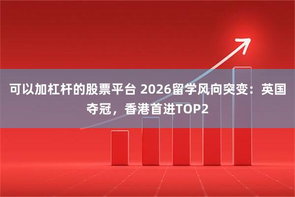 可以加杠杆的股票平台 2026留学风向突变：英国夺冠，香港首进TOP2