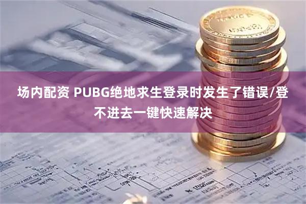 场内配资 PUBG绝地求生登录时发生了错误/登不进去一键快速解决