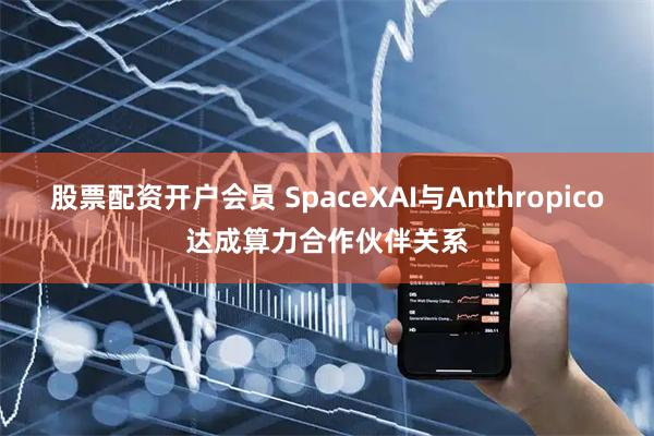 股票配资开户会员 SpaceXAI与Anthropico达成算力合作伙伴关系