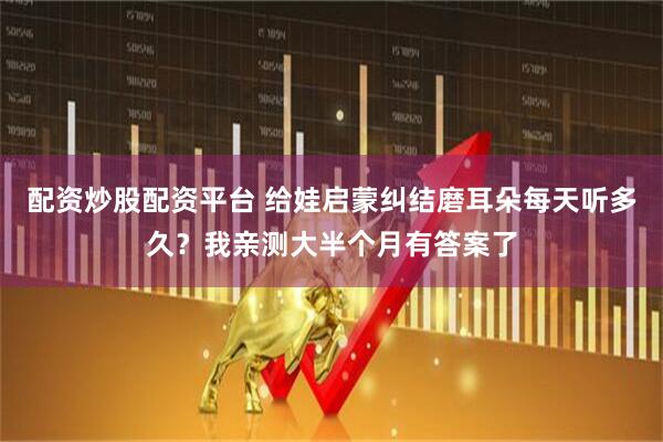 配资炒股配资平台 给娃启蒙纠结磨耳朵每天听多久？我亲测大半个月有答案了