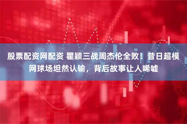 股票配资网配资 瞿颖三战周杰伦全败！昔日超模网球场坦然认输，背后故事让人唏嘘