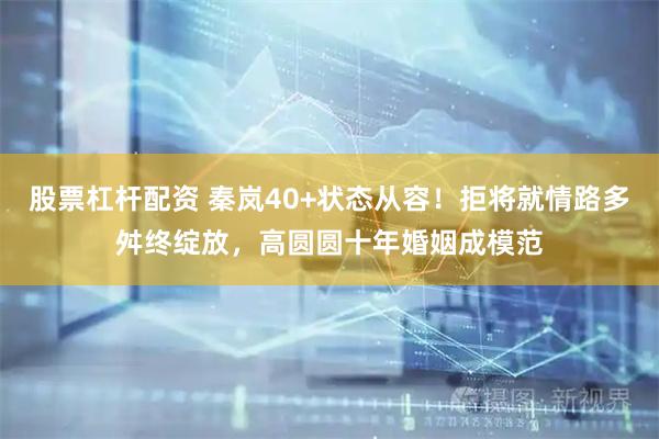 股票杠杆配资 秦岚40+状态从容！拒将就情路多舛终绽放，高圆圆十年婚姻成模范