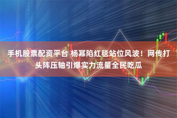 手机股票配资平台 杨幂陷红毯站位风波！网传打头阵压轴引爆实力流量全民吃瓜